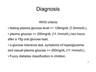 11
Diagnosis
WHO criteria:
● fasting plasma glucose level >= 126mg/dL (7.0mmol/L),
● plasma glucose >= 200mg/dL (11.1mmol/L) two hours
after a 75g oral glucose load,
● a glucose tolerance test, symptoms of hyperglycemia
and casual plasma glucose >= 200mg/dL (11.1mmol/L).
● Fuzzy diabetes classification in children.
 