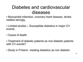 19
Diabetes and cardiovascular
diseases
● Myocardial infarction, coronary heart disease, stroke
related strongly.
● Limited studies – Susceptible diabetics in major CV
events.
● Cause of death.
● Treatment of diabetic patients as non-diabetic patients
with CV events?
● Study in Finland - treating diabetics as non diabetic.
 