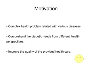 2
Motivation
● Complex health problem related with various diseases.
● Comprehend the diabetic needs from different health
perspectives.
● Improve the quality of the provided health care.
 