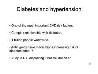 20
Diabetes and hypertension
● One of the most important CVD risk factors.
● Complex relationship with diabetes.
● 1 billion people worldwide.
● Antihypertensive medications increasing risk of
diabetes onset ?
●Study in U.S disproving it but still not clear.
 
