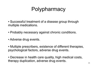 21
Polypharmacy
● Successful treatment of a disease group through
multiple medications.
● Probably necessary against chronic conditions.
● Adverse drug events.
● Multiple prescribers, existence of different therapies,
psychological factors, adverse drug events.
● Decrease in health care quality, high medical costs,
therapy duplication, adverse drug events.
 