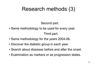 26
Research methods (3)
Second part.
● Same methodology to be used for every year.
Third part.
● Same methodology for the years 2004-06.
● Discover the diabetic group in each year.
● Search about diseases before and after the onset.
● Examination as markers or as progression states.
 