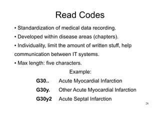 28
Read Codes
● Standardization of medical data recording.
● Developed within disease areas (chapters).
● Individuality, limit the amount of written stuff, help
communication between IT systems.
● Max length: five characters.
Example:
          G30..    Acute Myocardial Infarction
          G30y.  Other Acute Myocardial Infarction
          G30y2  Acute Septal Infarction
 