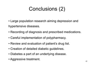 42
Conclusions (2)
● Large population research aiming depression and
hypertensive diseases.
● Recording of diagnosis and prescribed medications.
● Careful implementation of polypharmacy.
● Review and evaluation of patient’s drug list.
● Creation of detailed diabetic guidelines.
● Diabetes a part of an underlying disease.
● Aggressive treatment.
 