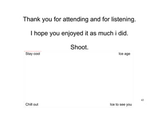 43
Thank you for attending and for listening.
I hope you enjoyed it as much i did.
Shoot.file:///C:/Users/son%20of%20odin/Desktop/Pictures/Movies/Ice%20age%203-dawn%20of%20the%20dinosaurs/2009_ice_age_3_003.jpg
Chill out
Stay cool Ice age
Ice to see you
 