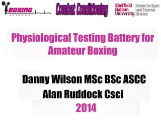Physiological Testing Battery for 
Amateur Boxing 
Danny Wilson MSc BSc ASCC 
Alan Ruddock Csci 
2014 
 