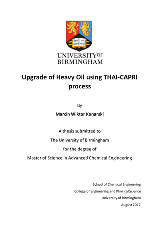 Upgrade of Heavy Oil using THAI-CAPRI
process
By
Marcin Wiktor Konarski
A thesis submitted to
The University of Birmingham
for the degree of
Master of Science in Advanced Chemical Engineering
Schoolof Chemical Engineering
College of Engineering and PhysicalScience
University of Birmingham
August2017
 