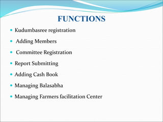 FUNCTIONS
 Kudumbasree registration
 Adding Members
 Committee Registration
 Report Submitting
 Adding Cash Book
 Managing Balasabha
 Managing Farmers facilitation Center
 