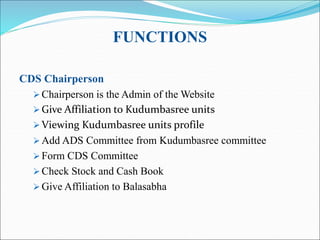 FUNCTIONS
CDS Chairperson
 Chairperson is the Admin of the Website
 Give Affiliation to Kudumbasree units
 Viewing Kudumbasree units profile
 Add ADS Committee from Kudumbasree committee
 Form CDS Committee
 Check Stock and Cash Book
 Give Affiliation to Balasabha
 