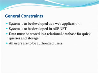 General Constraints
 System is to be developed as a web application.
 System is to be developed in ASP.NET
 Data must be stored in a relational database for quick
queries and storage.
 All users are to be authorized users.
 