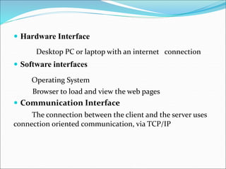  Hardware Interface
Desktop PC or laptop with an internet connection
 Software interfaces
Operating System
Browser to load and view the web pages
 Communication Interface
The connection between the client and the server uses
connection oriented communication, via TCP/IP
 