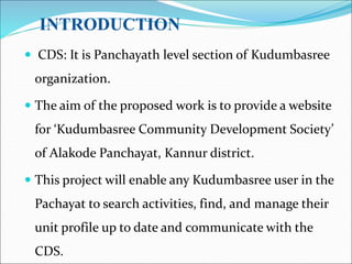 INTRODUCTION
 CDS: It is Panchayath level section of Kudumbasree
organization.
 The aim of the proposed work is to provide a website
for ‘Kudumbasree Community Development Society’
of Alakode Panchayat, Kannur district.
 This project will enable any Kudumbasree user in the
Pachayat to search activities, find, and manage their
unit profile up to date and communicate with the
CDS.
 