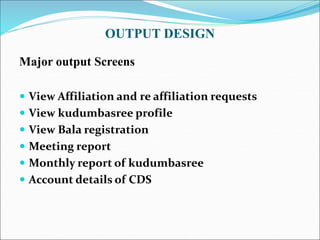 OUTPUT DESIGN
Major output Screens
 View Affiliation and re affiliation requests
 View kudumbasree profile
 View Bala registration
 Meeting report
 Monthly report of kudumbasree
 Account details of CDS
 