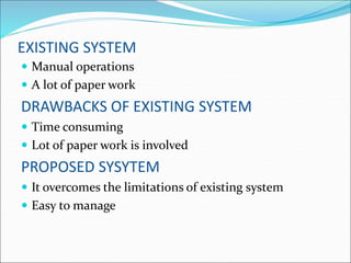 EXISTING SYSTEM
 Manual operations
 A lot of paper work
DRAWBACKS OF EXISTING SYSTEM
 Time consuming
 Lot of paper work is involved
PROPOSED SYSYTEM
 It overcomes the limitations of existing system
 Easy to manage
 