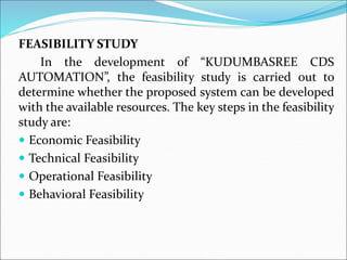 FEASIBILITY STUDY
In the development of “KUDUMBASREE CDS
AUTOMATION”, the feasibility study is carried out to
determine whether the proposed system can be developed
with the available resources. The key steps in the feasibility
study are:
 Economic Feasibility
 Technical Feasibility
 Operational Feasibility
 Behavioral Feasibility
 