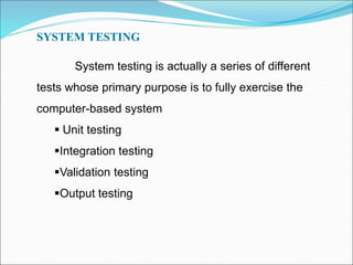 SYSTEM TESTING
System testing is actually a series of different
tests whose primary purpose is to fully exercise the
computer-based system
 Unit testing
Integration testing
Validation testing
Output testing
 