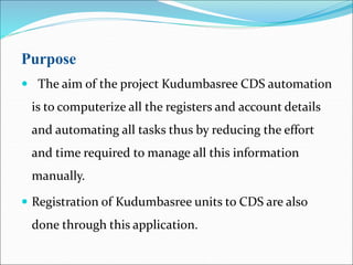 Purpose
 The aim of the project Kudumbasree CDS automation
is to computerize all the registers and account details
and automating all tasks thus by reducing the effort
and time required to manage all this information
manually.
 Registration of Kudumbasree units to CDS are also
done through this application.
 