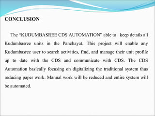 CONCLUSION
The “KUDUMBASREE CDS AUTOMATION” able to keep details all
Kudumbasree units in the Panchayat. This project will enable any
Kudumbasree user to search activities, find, and manage their unit profile
up to date with the CDS and communicate with CDS. The CDS
Automation basically focusing on digitalizing the traditional system thus
reducing paper work. Manual work will be reduced and entire system will
be automated.
 