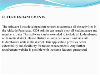 FUTURE ENHANCEMENTS
The software I was developed can be used to automate all the activities in
the Alakode Panchayat. CDS Admin can search view all kudumbasree and
members. Later This software can be extended to include all kudumbasree
units in the district. Hence District mission can search and view all
kudumbasree units in the district. This application provides better
extensibility and flexibility for future enhancements. Any further
requirement website is possible with the same features guaranteed
 