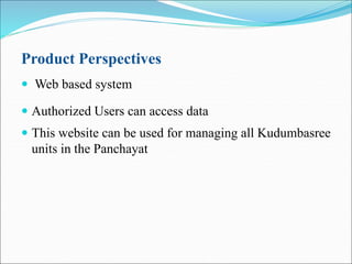Product Perspectives
 Web based system
 Authorized Users can access data
 This website can be used for managing all Kudumbasree
units in the Panchayat
 