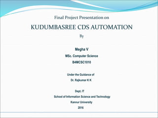 Final Project Presentation on
KUDUMBASREE CDS AUTOMATION
By
Megha V
MSc. Computer Science
B4MCSC1010
Under the Guidance of
Dr. Rajkumar K K
Dept. IT
School of Information Science and Technology
Kannur University
2016
 