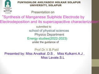 PUNYASHLOK AHILYADEVI HOLKAR SOLAPUR
UNIVERSITY, SOLAPUR
Presentation on
“Synthesis of Manganese Sulphide Electrode by
Electrodeposition and its supercapacitive characterization”
submitted to
school of physical sciences
Physics Department
Energy studies(2022-2023)
under the guidance of
Prof.Dr.V.B.Patil
Presented by: Miss Arvatkal .D.S , Miss Kulkarni.A.J ,
Miss Lavate.S.L
 