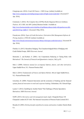 10 | P a g e
http://www.cmegroup.com/trading/energy/crude-oil/light-sweet-crude.html [Accessed 27 Apr.
2016].
Comstock, C. (2016). The Complete Story Of What Really Happened Between Goldman,
Paulson, ACA, IKB, And ABN. [online] Business Insider. Available at:
http://www.businessinsider.com/a-timeline-of-goldmans-abacus-trade-with-paulson-aca-
ikband-2010-4?op=1&IR=T [Accessed 2 May 2016].
Fincad.com. (2016). Types of Credit Derivatives | Derivatives Risk Management Software &
Pricing Analytics | FINCAD. [online] Available at:
http://www.fincad.com/resources/resource-library/wiki/types-credit-derivatives [Accessed 30
Apr. 2016].
Fletcher, G. (2013). Hazardous Hedging: The (Unacknowledged) Risks of Hedging with Credit
Default Swaps. SSRN Electronic Journal.
Hentschel, L. and Kothari, S. (2001). Are Corporations Reducing or Taking Risks with
Derivatives?. The Journal of Financial and Quantitative Analysis, 36(1), p.93.
Hull, J. (2009). Solutions manual [to accompany] Options, futures, and other derivatives.
Upper Saddle River, N.J.: Pearson Prentice Hall.
Hull, J. (2014). Fundamentals of Futures and Option Markets. 8th ed. Upper Saddle River, N.J.:
Pearson/Prentice Hall.
Llewellyn, D. (2009). Financial Innovation and the economics of banking and the financial
system, financial innovation in retail and corporate banking. Cheltenham, UK: Edward Elgar.
Lynch, T. (2012). Gambling by Another Name? The Challenge of Purely Speculative
Derivatives. SSRN Electronic Journal.
NAPF, (2013). Derivatives and risk management made simple. Cheapside House 138
Cheapside London EC2V 6AE: The National Association of Pension Funds Limited 2013.
Ricardo, D. (2001). On the principles of political economy and taxation. London: Electric
Book Co.
 