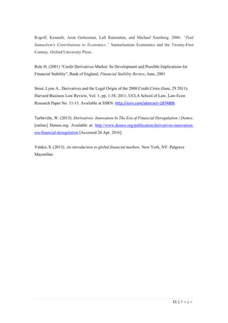 11 | P a g e
Rogoff, Kenneth, Aron Gottesman, Lall Ramrattan, and Michael Szenberg. 2006. “Paul
Samuelson's Contributions to Economics.” Samuelsonian Economics and the Twenty-First
Century. Oxford University Press.
Rule D. (2001) “Credit Derivatives Market: Its Development and Possible Implications for
Financial Stability”, Bank of England, Financial Stability Review, June, 2001
Stout, Lynn A., Derivatives and the Legal Origin of the 2008 Credit Crisis (June, 29 2011).
Harvard Business Law Review, Vol. 1, pp. 1-38, 2011; UCLA School of Law, Law-Econ
Research Paper No. 11-11. Available at SSRN: http://ssrn.com/abstract=1874806
Turbeville, W. (2013). Derivatives: Innovation In The Era of Financial Deregulation | Demos.
[online] Demos.org. Available at: http://www.demos.org/publication/derivatives-
innovationera-financial-deregulation [Accessed 26 Apr. 2016].
Valdez, S. (2013). An introduction to global financial markets. New York, NY: Palgrave
Macmillan.
 