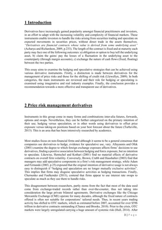 3 | P a g e
1 Introduction
Derivatives have increasingly gained popularity amongst financial practitioners and investors,
in an effort to adapt with the increasing volatility and complexity of financial markets. These
instruments enable investors to handle the risks arising from securities trading and speculate on
expected movements in securities prices, without direct trade in the assets themselves.
“Derivatives are financial contracts whose value is derived from some underlying asset”
(Acharya and Richardson, 2009, p.233). The length of the contract is fixed and at maturity each
party may face one of the following outcomes: a) obligation or option to buy/sell the underlying
asset, b) claim the gains/ pay the losses of a fluctuation in the underlying asset to the
counterparty (through margin accounts), c) exchange the nature of cash flows (fixed, floating)
between the two parties.
This essay aims to examine the hedging and speculative strategies that can be achieved using
various derivative instruments. Firstly, a distinction is made between derivatives for the
management of price risks and those for the shifting of credit risk (Llewellyn, 2009). In both
categories, the main instruments are reviewed and their role for hedging or speculating is
examined using imaginative and real industry examples. Finally, the conclusion provides a
recommendation towards a more effective and transparent use of derivatives.
2 Price risk management derivatives
Instruments in this group come in many forms and combinations inter-alia futures, forwards,
options and swaps. Nevertheless, they can be further categorized on the primary intention of
their use; hedging versus speculation, or in other words using derivatives to offset price
exposure versus taking-on positions based on your best forecast about the future (Turbeville,
2013). This is an area that has been intensively researched by academics.
Most studies focus on non-financial firms and although it seems to be a general consensus that
companies use derivatives to hedge, evidence for speculative use, vary. Allayannis and Ofek
(2001) examine the degree to which foreign exchange exposure affects firms’ decisions to use
derivatives, finding a positive association between hedging and forex exposure, but no intention
to speculate. Likewise, Hentschel and Kothari (2001) find no material effects of derivative
contracts on overall firm volatility. Conversely, Brown, Crabb and Haushalter (2003) find that
managers may add speculative components in a firm’s risk management strategy, while Adam
and Fernando (2003, p.25) expound that the original intention of derivative usage is not always
easy to distinguish if “hedging and speculation are no longer mutually exclusive activities”.
This implies that firms may disguise speculative activities as hedging transactions. Finally,
Chernenko and Faulkender (2011), contend that firms appear to use interest rate swaps to
speculate as much as they use them to handle risks.
This disagreement between researchers, partly stems from the fact that most of the data used
come from exchange-traded records rather than over-the-counter, thus not taking into
consideration the large private bilateral agreements. Derivative exchanges like the Chicago
Mercantile Exchange (CME) operate for many decades, although the fixed nature of contracts
offered is often not suitable for corporations’ tailored needs. Thus, in recent years trading
activity has shifted to OTC markets, which as estimated before 2007, accounted for over $596
 