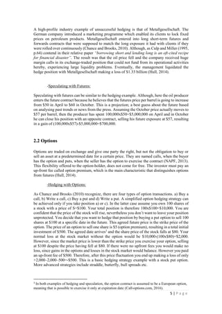 5 | P a g e
A high-profile industry example of unsuccessful hedging is that of Metallgesellschaft. The
German company introduced a marketing programme which enabled its clients to lock fixed
prices on petroleum products. Metallgesellschaft entered into long short-term futures and
forwards contracts that were supposed to match the long exposure it had with clients if they
were rolled over continuously (Chance and Brooks, 2010). Although, as Culp and Miller (1995,
p.64) contend in their relative paper “borrowing short and lending long is an oft-cited recipe
for financial disaster”. The result was that the oil price fell and the company received huge
margin calls in its exchange-traded position that could not fund from its operational activities
hereby, experiencing large liquidity problems. Eventually, the management liquidated the
hedge position with Metallgesellschaft making a loss of $1.33 billion (Hull, 2014).
-Speculating with Futures:
Speculating with futures can be similar to the hedging example. Although, here the oil producer
enters the future contract because he believes that the futures price per barrel is going to increase
from $50 in April to $60 in October. This is a projection; a best guess about the future based on
analysing past trends or news from the press. Assuming the October price actually moves to
$57 per barrel, then the producer has spent 100,000x$50=$5,000,000 on April and in October
he can close his position with an opposite contract, selling his future exposure at $57, resulting
in a gain of (100,000x$57)-$5,000,000=$700,000.
2.2 Options
Options are traded on exchange and give one party the right, but not the obligation to buy or
sell an asset at a predetermined date for a certain price. They are named calls, when the buyer
has the option and puts, when the seller has the option to exercise the contract (NAPF, 2013).
This flexibility offered to the option-holder, does not come for free. The investor must pay an
up-front fee called option premium, which is the main characteristic that distinguishes options
from futures (Hull, 2014).
-Hedging with Options:
As Chance and Brooks (2010) recognize, there are four types of option transactions. a) Buy a
call, b) Write a call, c) Buy a put and d) Write a put. A simplified option hedging strategy can
be achieved only if you take position a) or c). In the latter case assume you own 100 shares of
a stock with a price of S=$100. Your total position is therefore 100x$100=$10,000. You are
confident that the price of the stock will rise, nevertheless you don’t want to leave your position
unprotected. You decide that you want to hedge that position by buying a put option to sell 100
shares at $100 at a specific date in the future. This agreed future price is the strike price of the
option. The price of an option to sell one share is $5 (option premium), resulting in a total initial
investment of $500. The agreed date arrives3
and the share price of the stock falls at $80. Your
normal loss at the stock market without the option would be $10,000-(100x$80)=$2,000.
However, since the market price is lower than the strike price you exercise your option, selling
at $100 despite the price having fell at $80. If there were no upfront fees you would make no
loss, since gains in the options and losses in the stock market would balance. However you paid
an up-front fee of $500. Therefore, after this price fluctuation you end up making a loss of only
+2,000–2,000–500=-$500. This is a basic hedging strategy example with a stock put option.
More advanced strategies include straddle, butterfly, bull spreads etc.
3
In both examples of hedging and speculation, the option contract is assumed to be a European option,
meaning that is possible to exercise it only at expiration date (Call-options.com, 2016).
 