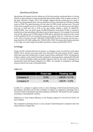 6 | P a g e
-Speculating with Options:
Speculating with options involves taking one of the four positions mentioned above or having
already an open position in stocks and gearing that position further with an option contract of
the same ‘direction’ (Valdez, 2013). For example, suppose that the current price of a stock is
$100. You estimate that the price will rise, therefore you buy a call option for 100 shares locking
a price at $100. The option premium is $1 per share so $100 in total, up-front costs. The price
of the stock eventually moves to $120 at expiration date, so you can exercise your call option.
You buy at $100 and sell at $120 in the spot market making a profit of 100x($120$100)=$2,000.
Your net profit equals $2,000-$100(initial investment)=$1,900. It should be noted however that
speculating with options may be quite expensive. For example if your initial costs for the
options were $1,000 instead of $100 and at expiration the stock price has moved to $105 instead
of $120, you would still exercise your option. However, in this case you make a loss. This is
because you gain 100x($105–$100)=$500 from the movement, but you pay a large initial fee
of $1,000, ending with +$500-$1,000=-$500. This means that if option premium is very high,
you need a larger favourable movement to realize a profit (Hull, 2014).
2.3 Swaps
Swaps are OTC contracts between two parties, to exchange a series of cash flows in the future
(NAPF, 2013). Interest rate swaps make more than half of the total amount of OTC market,
while other types may include forex or equity swaps (Chance and Brooks, 2010). The popularity
of these contracts comes mainly from the comparative advantage theory, pioneered by Ricardo
in 1817 and his Ricardian model and further improved later by the work of Samuelson on
international trade and finance (Rogoff et al, 2006). An example of comparative advantage
using an interest rate swap is illustrated bellow:
Table 2.3.1
In table 2.3.1, company A appears to have a clear advantage in both fixed and floating rates.
Nevertheless, the theory proves that if company A exploits its comparative advantage only at
fixed rate (which is the largest), then both companies will benefit. The benefit for each company
assuming no intermediation would be:
(Difference in fixed market–difference in the floating market)/2=(1.4%-0.5%)/2=0.45% for
each company.
The comparative advantage theory is a key concept in determining how companies enter into
Swap contracts to hedge risks.
 