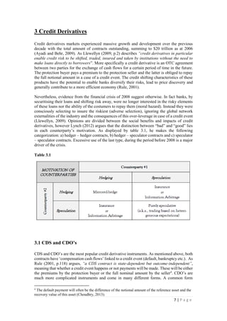 7 | P a g e
3 Credit Derivatives
Credit derivatives markets experienced massive growth and development over the previous
decade with the total amount of contracts outstanding, summing to $20 trillion as at 2006
(Ayadi and Behr, 2009). As Llewellyn (2009, p.2) describes “credit derivatives in particular
enable credit risk to be shifted, traded, insured and taken by institutions without the need to
make loans directly to borrowers”. More specifically a credit derivative is an OTC agreement
between two parties for the exchange of cash flows for a certain period of time in the future.
The protection buyer pays a premium to the protection seller and the latter is obliged to repay
the full notional amount in a case of a credit event. The credit shifting characteristics of these
products have the potential to enable banks diversify their risks, lead to price discovery and
generally contribute to a more efficient economy (Rule, 2001).
Nevertheless, evidence from the financial crisis of 2008 suggest otherwise. In fact banks, by
securitising their loans and shifting risk away, were no longer interested in the risky elements
of these loans nor the ability of the costumers to repay them (moral hazard). Instead they were
consciously selecting to insure the riskiest (adverse selection), ignoring the global network
externalities of the industry and the consequences of this over-leverage in case of a credit event
(Llewellyn, 2009). Opinions are divided between the social benefits and impacts of credit
derivatives, however Lynch (2012) argues that the distinction between “bad” and “good” lies
in each counterparty’s motivation. As displayed by table 3.1, he makes the following
categorization: a) hedger – hedger contracts, b) hedger – speculator contracts and c) speculator
– speculator contracts. Excessive use of the last type, during the period before 2008 is a major
driver of the crisis.
Table 3.1
3.1 CDS and CDO’s
CDS and CDO’s are the most popular credit derivative instruments. As mentioned above, both
contracts have ‘compensation cash flows’ linked to a credit event (default, bankruptcy etc.). As
Rule (2001, p.118) argues, “a CDS contract is state-dependent but outcome-independent”,
meaning that whether a credit event happens or not payments will be made. These will be either
the premiums by the protection buyer or the full nominal amount by the seller4
. CDO’s are
much more complicated instruments and come in many different forms. A common form
4
The default payment will often be the difference of the notional amount of the reference asset and the
recovery value of this asset (Choudhry, 2013).
 