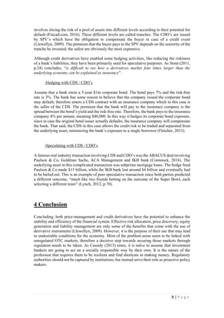 8 | P a g e
involves slicing the risk of a pool of assets into different levels according to their potential for
default (Fincad.com, 2016). These different levels are called tranches. The CDO’s are issued
by SPV’s which have the obligation to compensate the buyer in case of a credit event
(Llewellyn, 2009). The premium that the buyer pays to the SPV depends on the seniority of the
tranche he invested; the safest are obviously the most expensive.
Although credit derivatives have enabled some hedging activities, like reducing the riskiness of
a bank’s liabilities, they have been primarily used for speculative purposes. As Stout (2011,
p.24) concludes, “is difficult to see how a derivatives market four times larger than the
underlying economy can be explained as insurance”.
-Hedging with CDS / CDO’s
Assume that a bank owns a 5-year $1m corporate bond. The bond pays 7% and the risk-free
rate is 3%. The bank has some reason to believe that the company issued the corporate bond
may default, therefore enters a CDS contract with an insurance company which in this case is
the seller of the CDS. The premium that the bank will pay to the insurance company is the
spread between the bond’s yield and the risk-free rate. Therefore, the bank pays to the insurance
company 4% per annum, meaning $40,000. In this way it hedges its corporate bond exposure,
since in case the original bond issuer actually defaults, the insurance company will compensate
the bank. That said, the CDS in this case allows the credit risk to be traded and separated from
the underlying asset, minimizing the bank’s exposure to a single borrower (Fletcher, 2013).
-Speculating with CDS / CDO’s
A famous real industry transaction involving CDS and CDO’s was the ABACUS deal involving
Paulson & Co, Goldman Sachs, ACA Management and IKB bank (Comstock, 2016). The
underlying asset in this complicated transaction was subprime mortgage loans. The hedge fund
Paulson & Co made $15 billion, while the IKB bank lost around $4 billion and eventually had
to be bailed out. This is an example of pure speculative transaction since both parties predicted
a different outcome, “much like two friends betting on the outcome of the Super Bowl, each
selecting a different team” (Lynch, 2012, p.70).
4 Conclusion
Concluding, both price-management and credit derivatives have the potential to enhance the
stability and efficiency of the financial system. Effective risk allocation, price discovery, equity
generation and liability management are only some of the benefits that come with the use of
derivative instruments (Llewellyn, 2009). However, it is the purpose of their use that may lead
to undesirable conditions for the economy. Most of the problem areas seem to be linked with
unregulated OTC markets, therefore a decisive step towards securing those markets through
regulation needs to be taken. As Cassidy (2013) notes, it is naïve to assume that investment
bankers are going to act on a socially responsible way by their own. It is the nature of the
profession that requires them to be resilient and find shortcuts in making money. Regulatory
authorities should not be captured by institutions, but instead serve their role as proactive policy
makers.
 