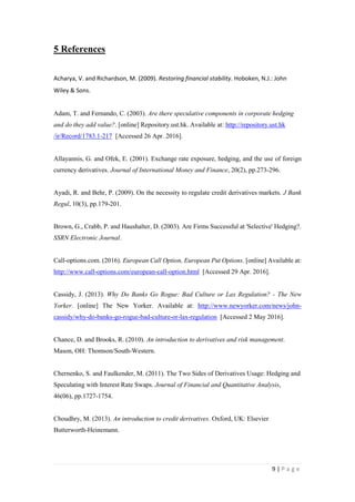 9 | P a g e
5 References
Acharya, V. and Richardson, M. (2009). Restoring financial stability. Hoboken, N.J.: John
Wiley & Sons.
Adam, T. and Fernando, C. (2003). Are there speculative components in corporate hedging
and do they add value?. [online] Repository.ust.hk. Available at: http://repository.ust.hk
/ir/Record/1783.1-217 [Accessed 26 Apr. 2016].
Allayannis, G. and Ofek, E. (2001). Exchange rate exposure, hedging, and the use of foreign
currency derivatives. Journal of International Money and Finance, 20(2), pp.273-296.
Ayadi, R. and Behr, P. (2009). On the necessity to regulate credit derivatives markets. J Bank
Regul, 10(3), pp.179-201.
Brown, G., Crabb, P. and Haushalter, D. (2003). Are Firms Successful at 'Selective' Hedging?.
SSRN Electronic Journal.
Call-options.com. (2016). European Call Option, European Put Options. [online] Available at:
http://www.call-options.com/european-call-option.html [Accessed 29 Apr. 2016].
Cassidy, J. (2013). Why Do Banks Go Rogue: Bad Culture or Lax Regulation? - The New
Yorker. [online] The New Yorker. Available at:
http://www.newyorker.com/news/johncassidy/why-do-banks-go-rogue-bad-culture-or-lax-
regulation [Accessed 2 May 2016].
Chance, D. and Brooks, R. (2010). An introduction to derivatives and risk management.
Mason, OH: Thomson/South-Western.
Chernenko, S. and Faulkender, M. (2011). The Two Sides of Derivatives Usage: Hedging and
Speculating with Interest Rate Swaps. Journal of Financial and Quantitative Analysis, 46(06),
pp.1727-1754.
Choudhry, M. (2013). An introduction to credit derivatives. Oxford, UK: Elsevier Butterworth-
Heinemann.
Cmegroup.com. (2016). Crude Oil Futures - CME Group. [online] Available at:
 