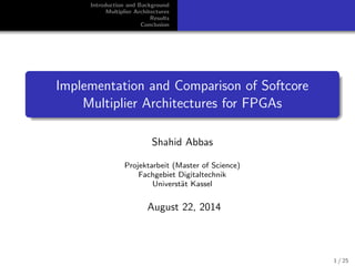 Introduction and Background
Multiplier Architectures
Results
Conclusion
Implementation and Comparison of Softcore
Multiplier Architectures for FPGAs
Shahid Abbas
Projektarbeit (Master of Science)
Fachgebiet Digitaltechnik
Universt¨at Kassel
August 22, 2014
1 / 25
 