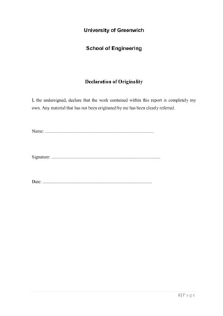 i | P a g e
University of Greenwich
School of Engineering
Declaration of Originality
I, the undersigned, declare that the work contained within this report is completely my
own. Any material that has not been originated by me has been clearly referred.
Name: .................................................................................................
Signature: .................................................................................................
Date: .................................................................................................
 