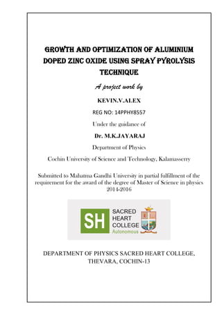 GROWTH AND OPTIMIZATION OF Aluminium
DOPED zinc oxide using spray pyrolysis
technique
A project work by
KEVIN.V.ALEX
REG NO: 14PPHY8557
Under the guidance of
Dr. M.K.JAYARAJ
Department of Physics
Cochin University of Science and Technology, Kalamasserry
Submitted to Mahatma Gandhi University in partial fulfillment of the
requirement for the award of the degree of Master of Science in physics
2014-2016
DEPARTMENT OF PHYSICS SACRED HEART COLLEGE,
THEVARA, COCHIN-13
 
