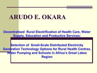 ARUDO E. OKARA
Decentralised Rural Electrification of Health Care, Water
Supply, Education and Productive Services:
Selection of Small-Scale Distributed Electricity
Generation Technology Options for Rural Health Centres,
Water Pumping and Schools in Africa’s Great Lakes
Region
 