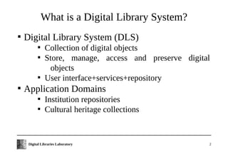 What is a Digital Library System?

    Digital Library System (DLS)
           
               Collection of digital objects
           
               Store, manage, access and preserve digital
                objects
           
               User interface+services+repository

    Application Domains
           
               Institution repositories
           
               Cultural heritage collections


     Digital Libraries Laboratory                       2
 