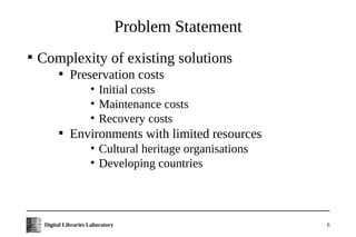 Problem Statement

    Complexity of existing solutions
           
               Preservation costs
                       • Initial costs
                       • Maintenance costs
                       • Recovery costs
           
               Environments with limited resources
                       • Cultural heritage organisations
                       • Developing countries



     Digital Libraries Laboratory                          6
 