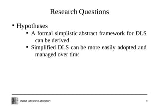 Research Questions

    Hypotheses
           
               A formal simplistic abstract framework for DLS
                can be derived
           
               Simplified DLS can be more easily adopted and
                managed over time




     Digital Libraries Laboratory                           8
 