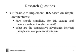 Research Questions

    Is it feasible to implement DLS based on simple
       architectures?
           
               How should simplicity for DL storage and
                service architectures be defined?
           
               What are the comparative advantages between
                simple and complex architectures?




     Digital Libraries Laboratory                        9
 