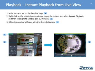 11
1. Make sure you are on the live view page
2. Right click on the selected camera image to see the options and select Instant Playback,
and then select [Time Length] (ex: 20 minutes)
3. A floating window will open with the desired playback
A
A
B C
B
C
Playback – Instant Playback from Live View
 