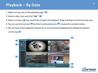 12
1. Make sure you are on the playback page
2. Select a date, time and click “Set”
3. Select a camera you would like to watch the playback. Drag and drop it to the live view area.
4. You can use the time bar and the functional buttons to play the recorded videos.
5. You can have more playback channels (4, 9, 16 and fisheye playbacks) by clicking the buttons
on the top
B
A
B
C
C
D
E
F
D E
F
A
Playback – By Date
 