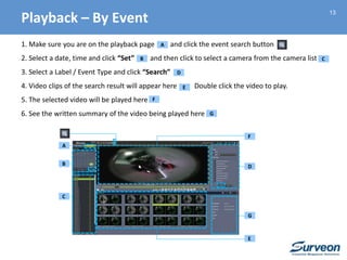 13
1. Make sure you are on the playback page and click the event search button
2. Select a date, time and click “Set” and then click to select a camera from the camera list
3. Select a Label / Event Type and click “Search”
4. Video clips of the search result will appear here Double click the video to play.
5. The selected video will be played here
6. See the written summary of the video being played here
B
C
E
D
F
G
A
B C
D
E
F
G
A
Playback – By Event
 