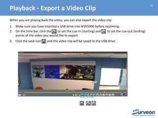 14
When you are playing back the video, you can also export the video clip.
1. Make sure you have inserted a USB drive into NVR5000 before exporting.
2. On the time bar, click the to set the cue-in (starting) and to set the cue-out (ending)
points of the video you would like to export.
3. Click the save icon and the video clip will be saved to the USB drive.
Playback - Export a Video Clip
 