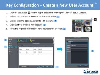 16
1. Click the setup icon on the upper left corner to bring out the VMS Setup Console.
2. Click to select the item Account from the left panel
3. Double click the option Account to edit accounts
4. Click “Add” to create a new account
5. Input the required information for a new account creation
A
A
B
B
C
C
D
D
Key Configuration – Create a New User Account
 