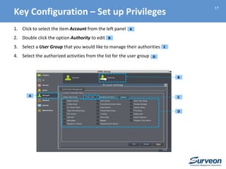 17
1. Click to select the item Account from the left panel
2. Double click the option Authority to edit
3. Select a User Group that you would like to manage their authorities
4. Select the authorized activities from the list for the user group
A
B
C
D
A
B
C
D
Key Configuration – Set up Privileges
 