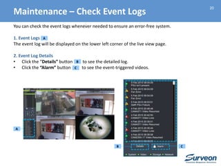 20
You can check the event logs whenever needed to ensure an error-free system.
1. Event Logs
The event log will be displayed on the lower left corner of the live view page.
2. Event Log Details
• Click the “Details” button to see the detailed log.
• Click the “Alarm” button to see the event-triggered videos.
A
A
B
B
C
Maintenance – Check Event Logs
C
 