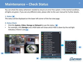 21
You can check the status whenever needed to ensure an error-free system. In the normal condition,
all lights are green. If you see any different color, please refer to the user manual for further details.
1. Status
The status will be displayed on the lower left corner of the live view page.
2. Status Check
• Click the System, Video, Storage or Network to see the status
• For example, click Storage and a HDD table will show which HDD is down by the red light
indicator, if there is any
A
B
C
A
B
C
Maintenance – Check Status
 